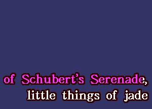 of Schuberfs Serenade,
little things of jade