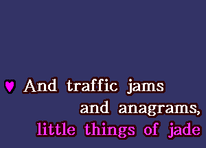 And traffic jams
and anagrams,
little things of jade