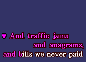 And traffic jams
and anagrams,
and bills we never paid