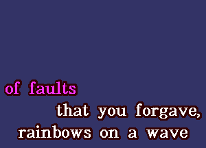 of faults
that you forgave,
rainbows on a wave