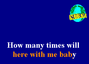 Nu

A
.1.
n?

. ,2

How many times will
here with me baby