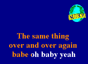 The same thing
over and over again
babe oh baby yeah