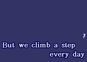 But we climb a step
every day