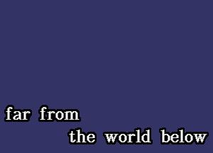 far from
the world below