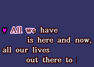 ATE m have

is here and now,

all our lives
out there to