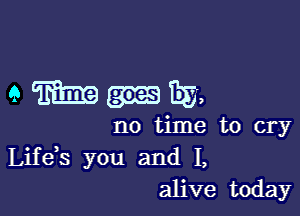 amIIEa,

no time to cry
Life s you and I,
alive today