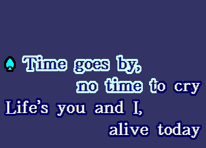 Mmmum

m m E0 cry

Lifeis you and I,
alive today