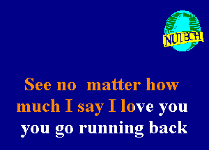 See no matter how
much I say I love you
you go running back
