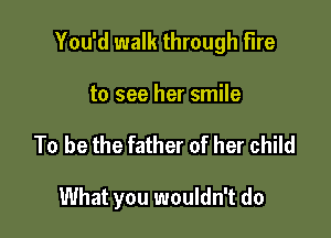 You'd walk through fire

to see her smile
To be the father of her child

What you wouldn't do