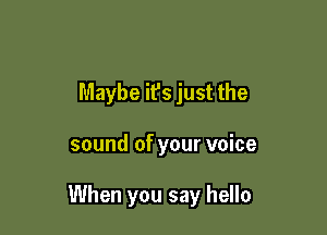 Maybe it's just the

sound of your voice

When you say hello