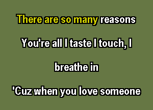 There are so many reasons
You're all I taste I touch, I

breathe in

'Cuz when you love someone