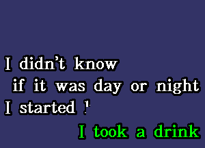 I diddt know

if it was day or night
I started .'

I took a drink