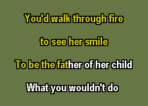 You'd walk through fire

to see her smile
To be the father of her child

What you wouldn't do