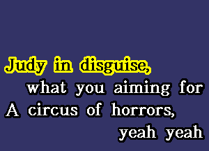 Wh

What you aiming for
A circus of horrors,
yeah yeah