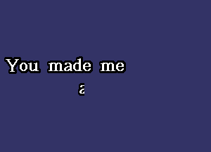 You made me

E