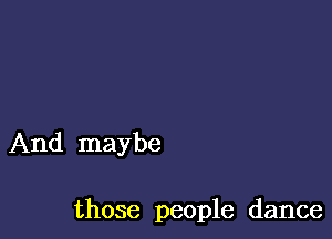 And maybe

those people dance