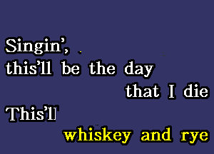 Singini ,
this ll be the day

that I die
Thisil
Whiskey and rye