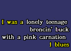 I was a lonely teenage
broncin, buck

With a pink carnation
1 blues