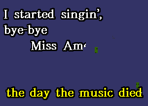 I started singint
bye-bye
Miss Am

the day the music died