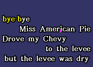 bye-bye
Miss American Pie

Drove my Chevy
to the levee
but the levee was dry