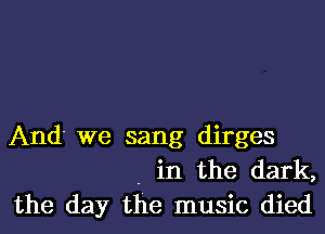 And' we sang dirges
. in the dark,
the day the music died