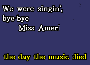 We were singine,
bye-bye
Miss Ameri

the day the music died