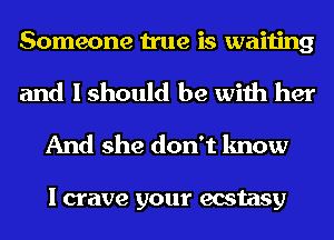 Someone true is waiting

and I should be with her
And she don't know

I crave your ecstasy