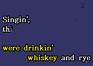 Singini
thi

were drinkin,
Whiskey and rye