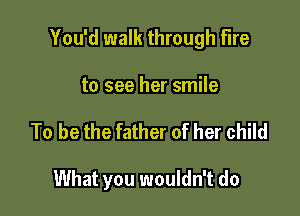 You'd walk through fire

to see her smile
To be the father of her child

What you wouldn't do