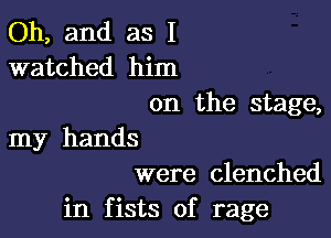 Oh, and as I
watched him
on the stage,

my hands
were clenched

in fists of rage