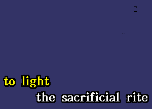 to light
the sacrificial rite