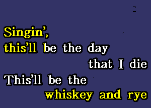 Singini
this ll be the day

that I die

Thisfll be the
Whiskey and rye