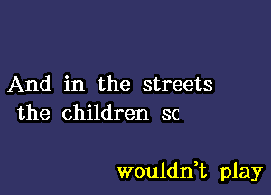 And in the streets
the children sc

wouldn,t play