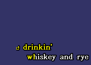 c drinkin,
Whiskey and rye