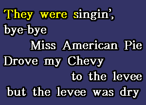 They were singin,,
bye-bye
Miss American Pie
Drove my Chevy
t0 the levee
but the levee was dry