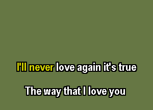 I'll never love again it's true

The way that I love you