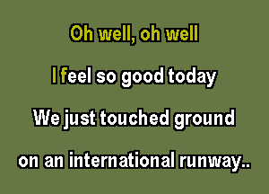 Oh well, oh well
I feel so good today

We just touched ground

on an international runway..
