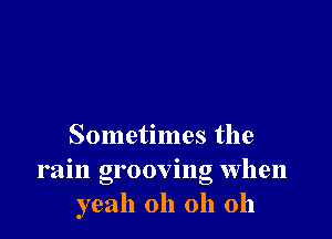 Sometimes the
rain grooving when
yeah oh oh oh