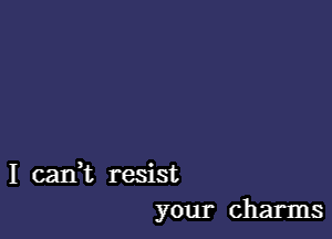 I cank resist
your charms