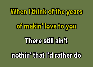 When I think of the years

of makin' love to you
There still ain't

nothin' that I'd rather do