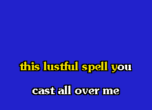 this lustful spell you

cast all over me