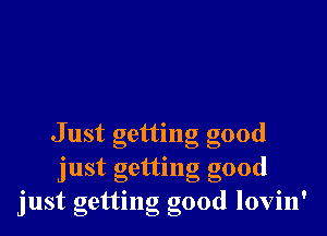 Just getting good
just getting good
just getting good lovin'