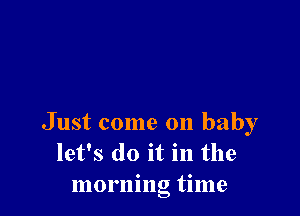 Just come on baby
let's do it in the
morning time