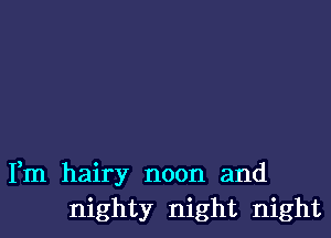 Fm hairy noon and
mighty night night