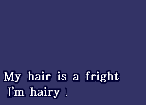 My hair is a fright
Fm hairy ,