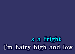 s a fright
Fm hairy high and low