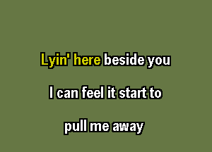 Lyin' here beside you

I can feel it start to

pull me away