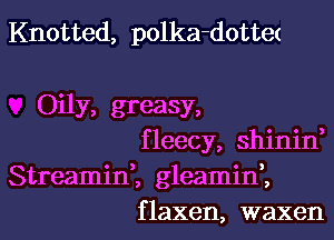 Knotted, polka-dottet

Oily, greasy,
fleecy, shinin,
Streamin,, gleamif,

f laxen, waxen l