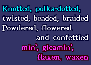 Knotted, polka-dotted,
twisted, beaded, braided
Powdered, flowered
and confettied
min,, gleamin,,
flaxen, waxen