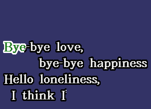 mbye love,

bye-bye happiness
Hello loneliness,
I think I